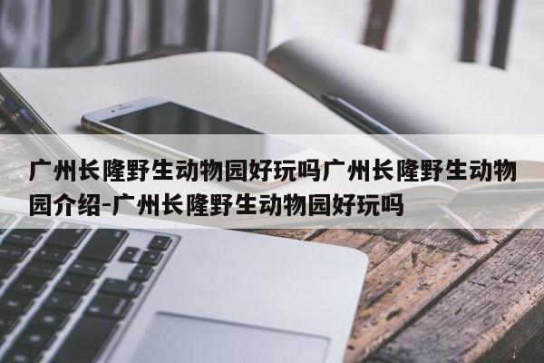 广州长隆野生动物园好玩吗广州长隆野生动物园介绍-广州长隆野生动物园好玩吗