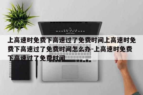 上高速时免费下高速过了免费时间上高速时免费下高速过了免费时间怎么办-上高速时免费下高速过了免费时间