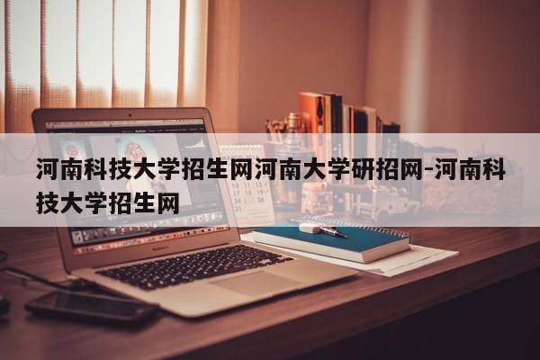河南科技大学招生网河南大学研招网-河南科技大学招生网