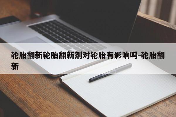 轮胎翻新轮胎翻新剂对轮胎有影响吗-轮胎翻新
