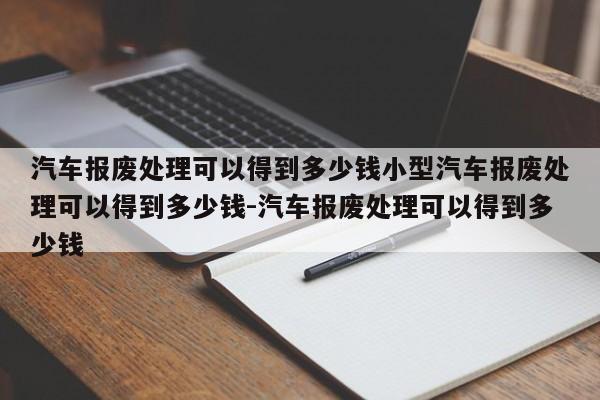 汽车报废处理可以得到多少钱小型汽车报废处理可以得到多少钱-汽车报废处理可以得到多少钱