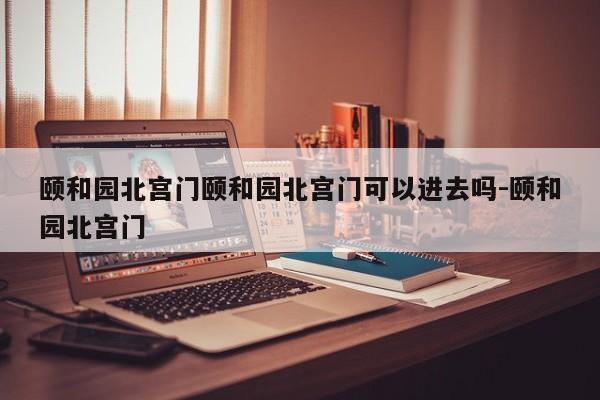 颐和园北宫门颐和园北宫门可以进去吗-颐和园北宫门