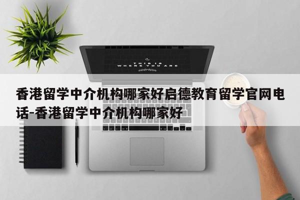 香港留学中介机构哪家好启德教育留学官网电话-香港留学中介机构哪家好