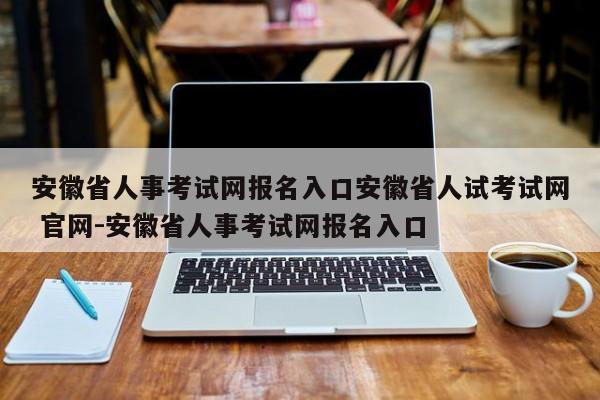 安徽省人事考试网报名入口安徽省人试考试网 官网-安徽省人事考试网报名入口