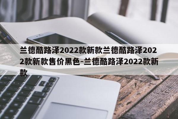 兰德酷路泽2022款新款兰德酷路泽2022款新款售价黑色-兰德酷路泽2022款新款