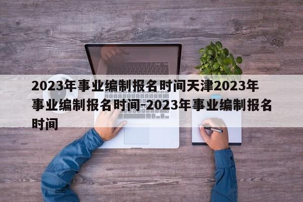 2023年事业编制报名时间天津2023年事业编制报名时间-2023年事业编制报名时间