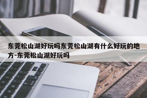 东莞松山湖好玩吗东莞松山湖有什么好玩的地方-东莞松山湖好玩吗