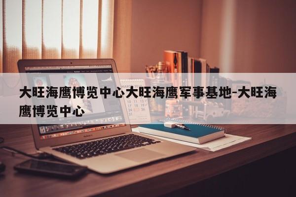 大旺海鹰博览中心大旺海鹰军事基地-大旺海鹰博览中心