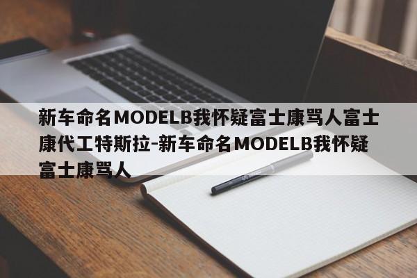 新车命名MODELB我怀疑富士康骂人富士康代工特斯拉-新车命名MODELB我怀疑富士康骂人