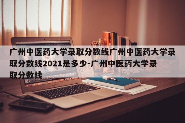 广州中医药大学录取分数线广州中医药大学录取分数线2021是多少-广州中医药大学录取分数线