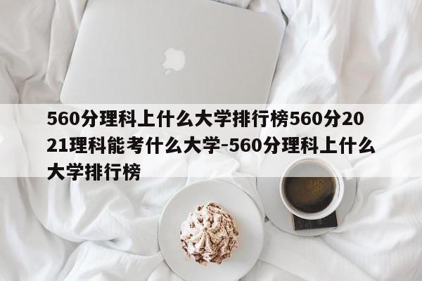 560分理科上什么大学排行榜560分2021理科能考什么大学-560分理科上什么大学排行榜