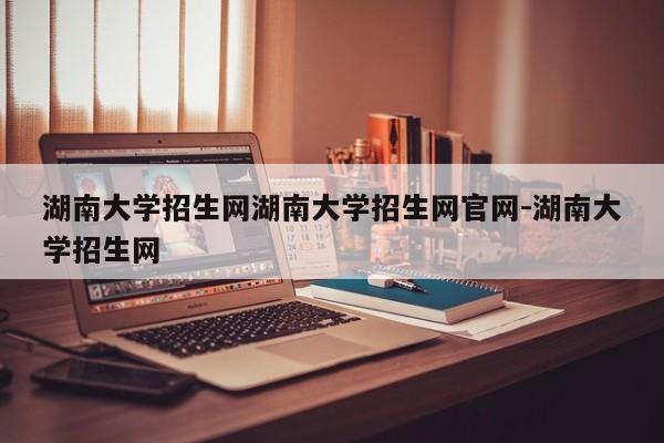 湖南大学招生网湖南大学招生网官网-湖南大学招生网