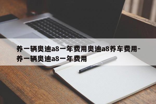 养一辆奥迪a8一年费用奥迪a8养车费用-养一辆奥迪a8一年费用