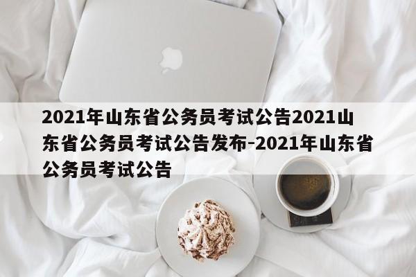2021年山东省公务员考试公告2021山东省公务员考试公告发布-2021年山东省公务员考试公告