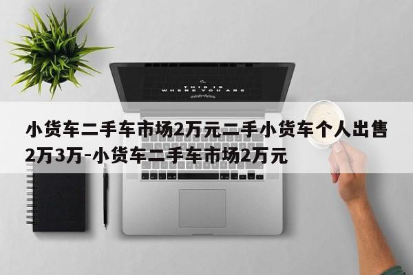 小货车二手车市场2万元二手小货车个人出售2万3万-小货车二手车市场2万元