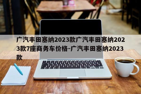 广汽丰田塞纳2023款广汽丰田塞纳2023款7座商务车价格-广汽丰田塞纳2023款