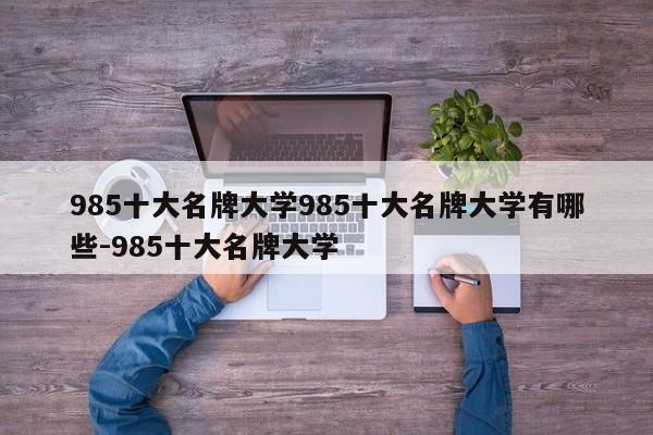 985十大名牌大学985十大名牌大学有哪些-985十大名牌大学