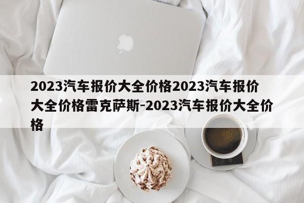 2023汽车报价大全价格2023汽车报价大全价格雷克萨斯-2023汽车报价大全价格