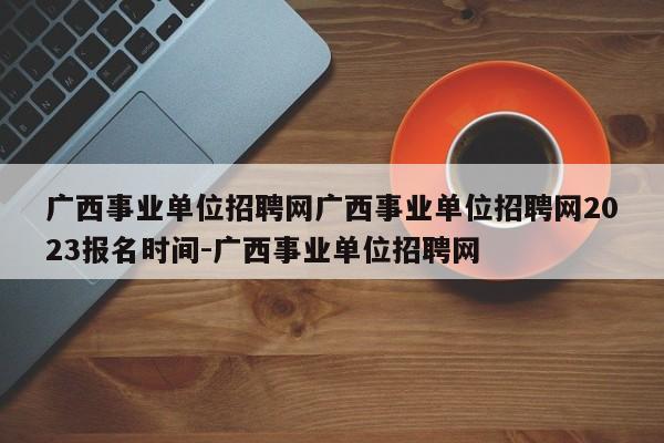 广西事业单位招聘网广西事业单位招聘网2023报名时间-广西事业单位招聘网