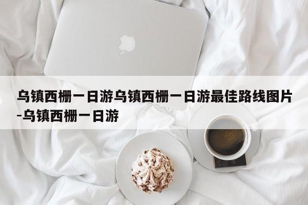 乌镇西栅一日游乌镇西栅一日游最佳路线图片-乌镇西栅一日游