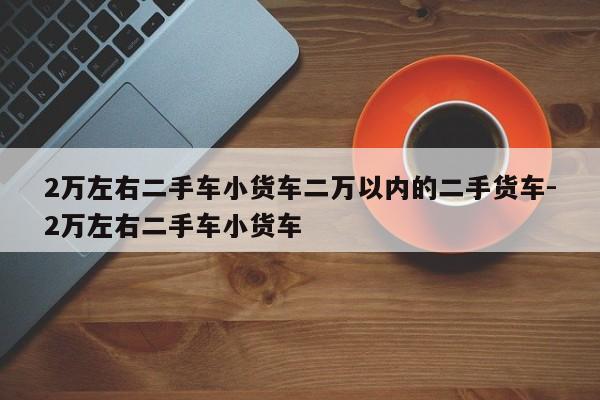 2万左右二手车小货车二万以内的二手货车-2万左右二手车小货车
