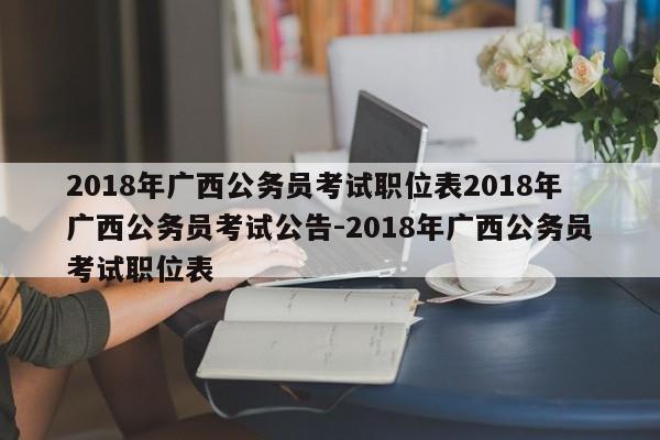2018年广西公务员考试职位表2018年广西公务员考试公告-2018年广西公务员考试职位表