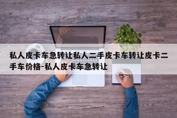 私人皮卡车急转让私人二手皮卡车转让皮卡二手车价格-私人皮卡车急转让