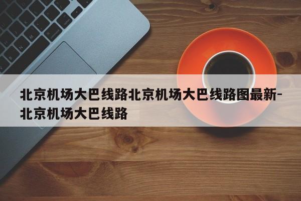 北京机场大巴线路北京机场大巴线路图最新-北京机场大巴线路