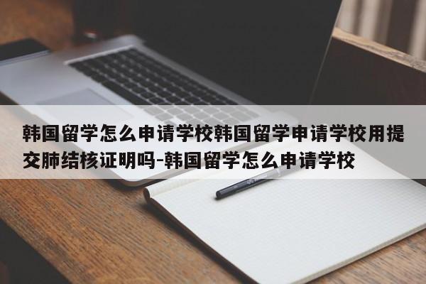 韩国留学怎么申请学校韩国留学申请学校用提交肺结核证明吗-韩国留学怎么申请学校