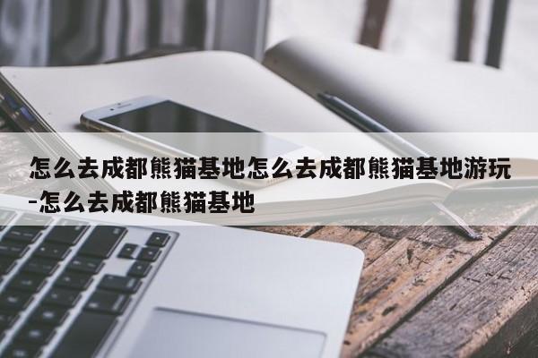 怎么去成都熊猫基地怎么去成都熊猫基地游玩-怎么去成都熊猫基地