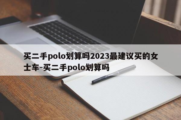 买二手polo划算吗2023最建议买的女士车-买二手polo划算吗