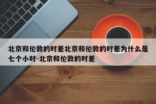 北京和伦敦的时差北京和伦敦的时差为什么是七个小时-北京和伦敦的时差