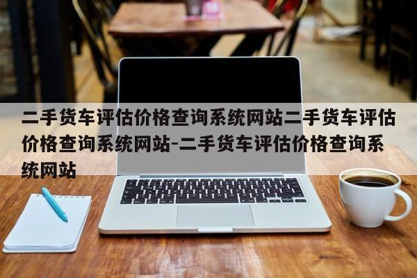 二手货车评估价格查询系统网站二手货车评估价格查询系统网站-二手货车评估价格查询系统网站