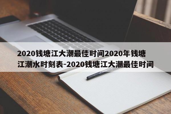2020钱塘江大潮最佳时间2020年钱塘江潮水时刻表-2020钱塘江大潮最佳时间