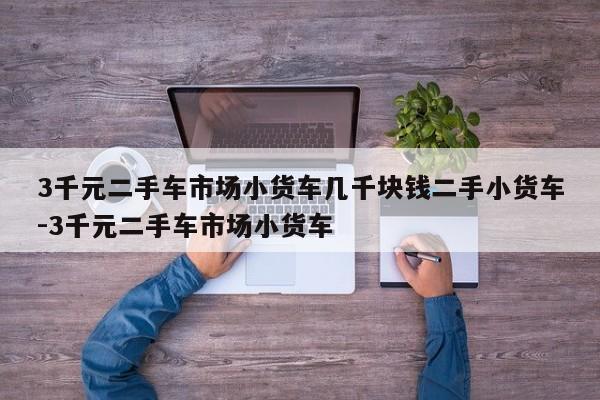 3千元二手车市场小货车几千块钱二手小货车-3千元二手车市场小货车
