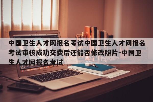 中国卫生人才网报名考试中国卫生人才网报名考试审核成功交费后还能否修改照片-中国卫生人才网报名考试