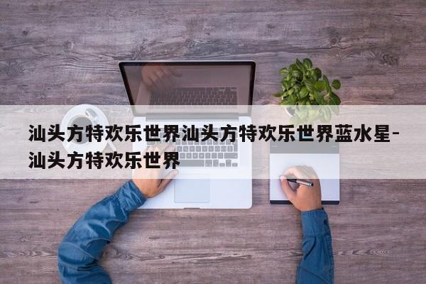 汕头方特欢乐世界汕头方特欢乐世界蓝水星-汕头方特欢乐世界