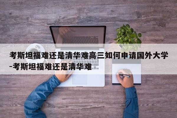 考斯坦福难还是清华难高三如何申请国外大学-考斯坦福难还是清华难