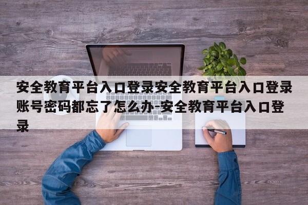 安全教育平台入口登录安全教育平台入口登录账号密码都忘了怎么办-安全教育平台入口登录