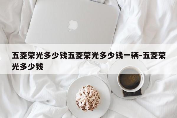五菱荣光多少钱五菱荣光多少钱一辆-五菱荣光多少钱