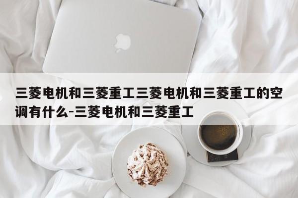 三菱电机和三菱重工三菱电机和三菱重工的空调有什么-三菱电机和三菱重工