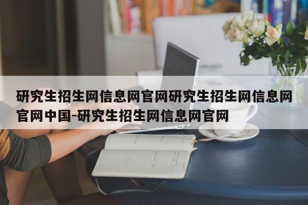 研究生招生网信息网官网研究生招生网信息网官网中国-研究生招生网信息网官网