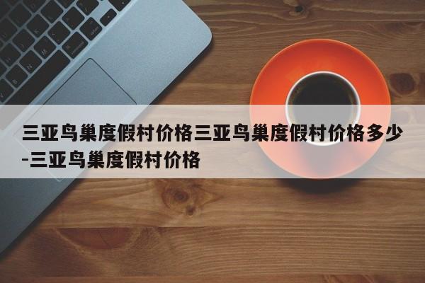 三亚鸟巢度假村价格三亚鸟巢度假村价格多少-三亚鸟巢度假村价格