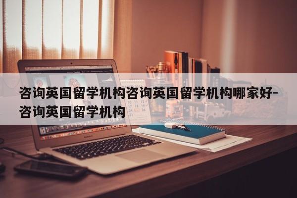 咨询英国留学机构咨询英国留学机构哪家好-咨询英国留学机构