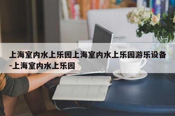 上海室内水上乐园上海室内水上乐园游乐设备-上海室内水上乐园