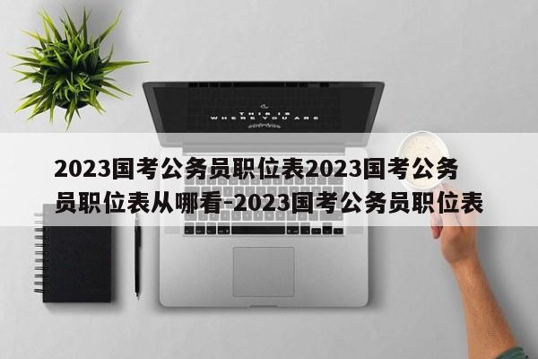 2023国考公务员职位表2023国考公务员职位表从哪看-2023国考公务员职位表