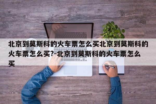北京到莫斯科的火车票怎么买北京到莫斯科的火车票怎么买?-北京到莫斯科的火车票怎么买