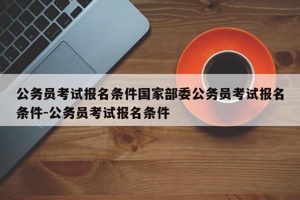 公务员考试报名条件国家部委公务员考试报名条件-公务员考试报名条件