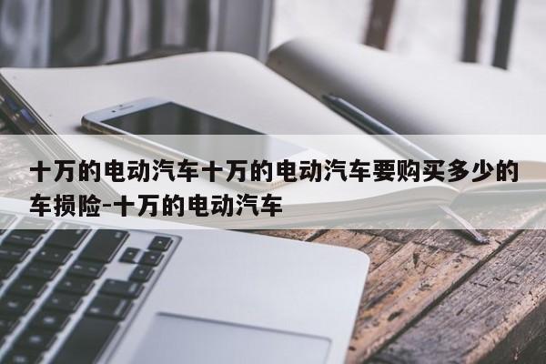 十万的电动汽车十万的电动汽车要购买多少的车损险-十万的电动汽车