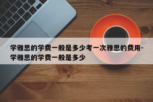 学雅思的学费一般是多少考一次雅思的费用-学雅思的学费一般是多少